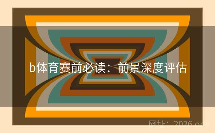 b体育赛前必读：前景深度评估  第1张